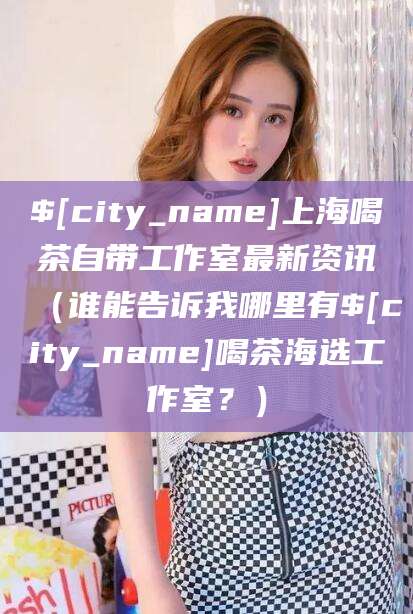 黔东南上海喝茶自带工作室最新资讯（谁能告诉我哪里有黔东南喝茶海选工作室？）