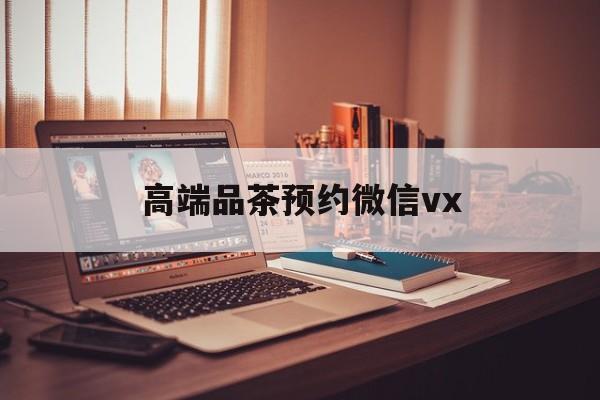 黔东南关于高端品茶预约微信vx的信息
